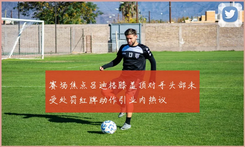 赛场焦点吕迪格膝盖顶对手头部未受处罚红牌动作引业内热议