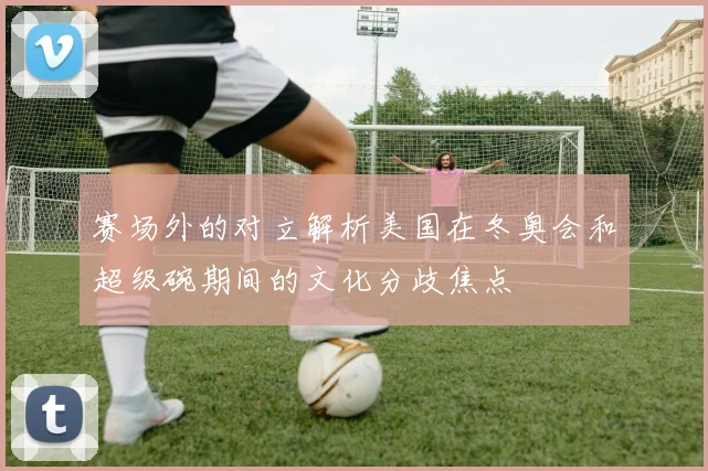 赛场外的对立解析美国在冬奥会和超级碗期间的文化分歧焦点
