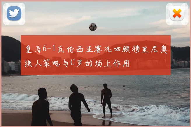 皇马6-1瓦伦西亚赛况回顾穆里尼奥换人策略与C罗的场上作用