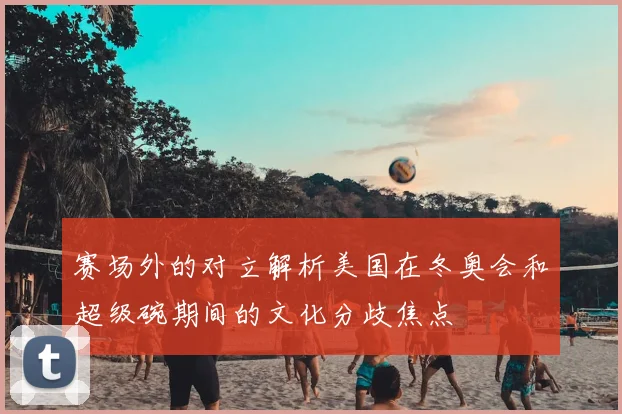 赛场外的对立解析美国在冬奥会和超级碗期间的文化分歧焦点