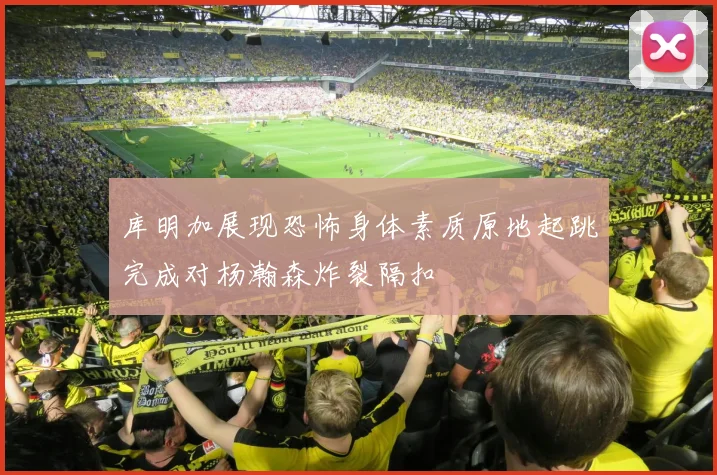 库明加展现恐怖身体素质原地起跳完成对杨瀚森炸裂隔扣