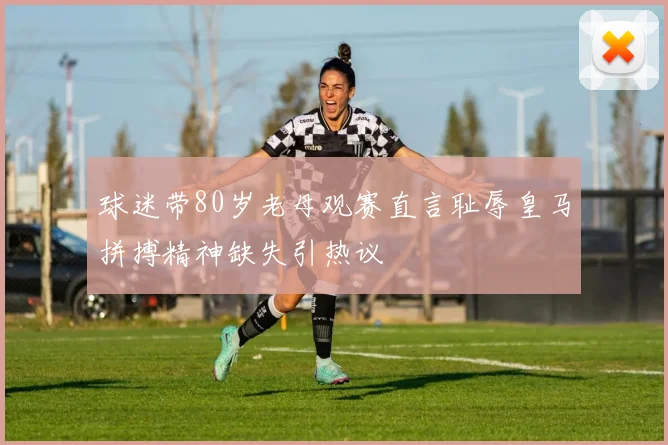 球迷带80岁老母观赛直言耻辱皇马拼搏精神缺失引热议