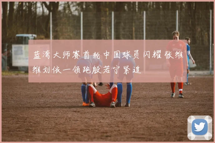 蓝湾大师赛首轮中国球员闪耀 张维维刘依一领跑殷若宁紧追