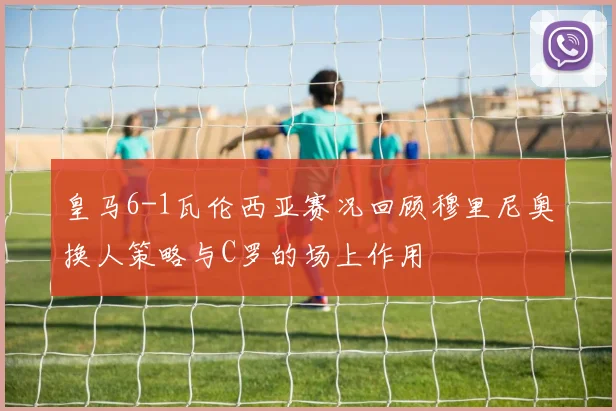 皇马6-1瓦伦西亚赛况回顾穆里尼奥换人策略与C罗的场上作用