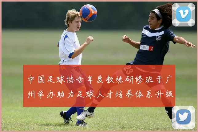 中国足球协会年度教练研修班于广州举办助力足球人才培养体系升级