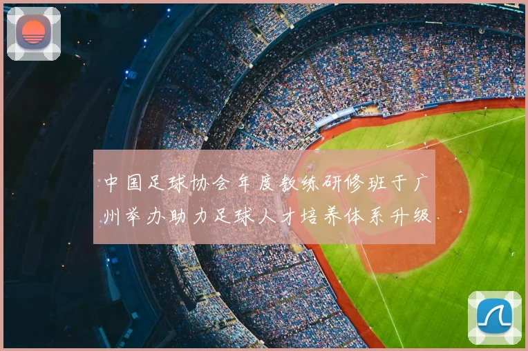 中国足球协会年度教练研修班于广州举办助力足球人才培养体系升级