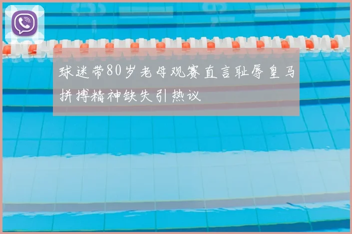 球迷带80岁老母观赛直言耻辱皇马拼搏精神缺失引热议