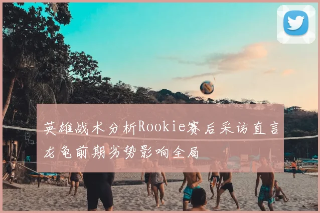 英雄战术分析Rookie赛后采访直言龙龟前期劣势影响全局