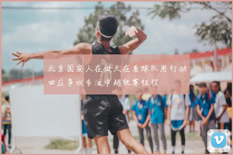 北京国安人在做天在看球队用行动回应争议专注中超联赛征程