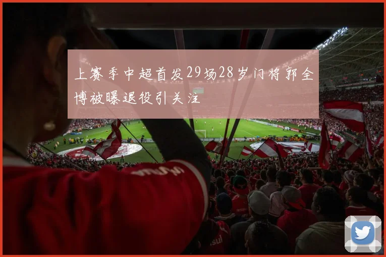 上赛季中超首发29场28岁门将郭全博被曝退役引关注