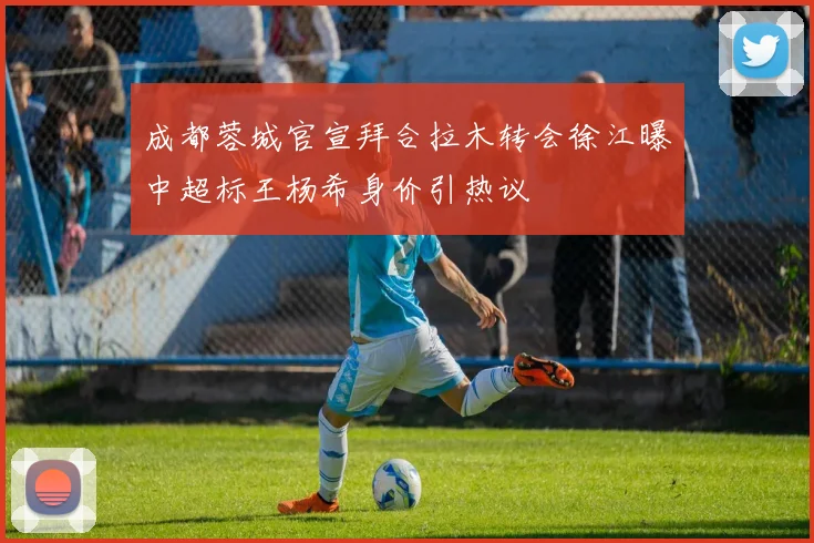 成都蓉城官宣拜合拉木转会徐江曝中超标王杨希身价引热议